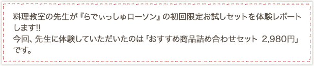 料理教室の先生が『らでぃっしゅローソン』の初回限定お試しセットを体験レポートします!!今回、先生に体験していただいたのは「おすすめ商品詰め合わせセット 2,980円」です。