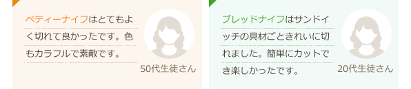 ペティーナイフはとてもよく切れて良かったです。色もカラフルで素敵です。(50代生徒さん)ブレッドナイフはサンドイッチの具材ごときれいに切れました。簡単にカットでき楽しかったです。(20代生徒さん)