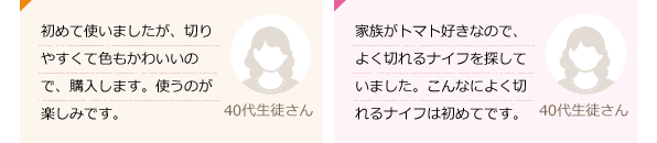 初めて使いましたが、切りやすくて色もかわいいので、購入します。使うのが楽しみです。(40代生徒さん)家族がトマト好きなので、よく切れるナイフを探していました。こんなによく切れるナイフは初めてです。(40代生徒さん)