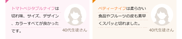 トマト・ベジタブルナイフは切れ味、サイズ、デザイン、カラーすべてが良かったです。(40代生徒さん)ペティーナイフは柔らかい食品やフルーツの皮も素早くスパッと切れました。(40代生徒さん)