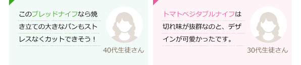 このブレッドナイフなら焼き立ての大きなパンもストレスなくカットできそう！(40代生徒さん)トマト・ベジタブルナイフは切れ味が抜群なのと、デザインが可愛かったです。(30代生徒さん)