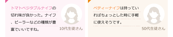 トマト・ベジタブルナイフの切れ味が良かった。ナイフ、ピーラーなどの種類が豊富でいいですね。(10代生徒さん)ペティーナイフは持っていればちょっとした時に手軽に使えそうです。(50代生徒さん)