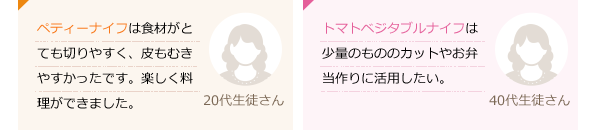 ペティーナイフは食材がとても切りやすく、皮もむきやすかったです。楽しく料理ができました。(20代生徒さん)トマト・ベジタブルナイフは少量のもののカットやお弁当作りに活用したい。(40代生徒さん)