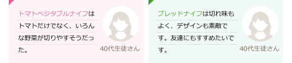 トマト・ベジタブルナイフはトマトだけでなく、いろんな野菜が切りやすそうだった。(40代生徒さん)ブレッドナイフは切れ味もよく、デザインも素敵です。友達にもすすめたいです。(40代生徒さん)