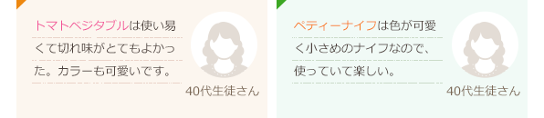 トマトベジタブルは使い易くて切れ味がとてもよかった。カラーも可愛いです。(40代生徒さん)ペティーナイフは色が可愛く小さめのナイフなので、使っていて楽しい。(40代生徒さん)