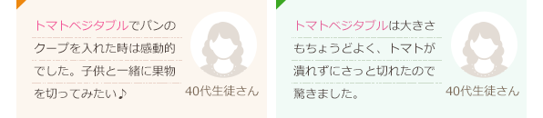 トマトベジタブルでパンのクープを入れた時は感動的でした。子供と一緒に果物を切ってみたい♪(40代生徒さん)トマトベジタブルは大きさもちょうどよく、トマトが潰れずにさっと切れたので驚きました。(40代生徒さん)