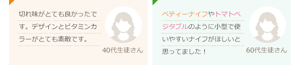 切れ味がとても良かったです。デザインとビタミンカラーがとても素敵です。(40代生徒さん)ペティーナイフやトマトベジタブルのように小型で使いやすいナイフがほしいと思ってました！(60代生徒さん)