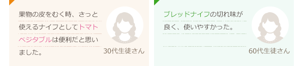 果物の皮をむく時、さっと使えるナイフとしてトマトベジタブルは便利だと思いました。(30代生徒さん)ブレッドナイフの切れ味が良く、使いやすかった。(60代生徒さん)