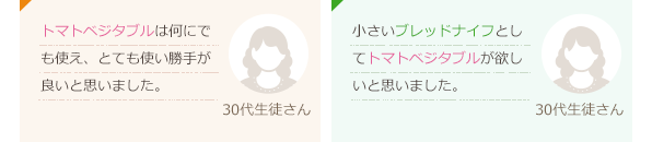 トマトベジタブルは何にでも使え、とても使い勝手が良いと思いました。(30代生徒さん)小さいブレッドナイフとしてトマトベジタブルが欲しいと思いました。(30代生徒さん)