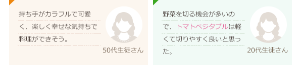 持ち手がカラフルで可愛く、楽しく幸せな気持ちで料理ができそう。(50代生徒さん)野菜を切る機会が多いので、トマトベジタブルは軽くて切りやすく良いと思った。(20代生徒さん)