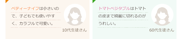 ペティーナイフは小さいので、子どもでも使いやすく、カラフルで可愛い。(10代生徒さん)トマトベジタブルはトマトの皮まで綺麗に切れるのがうれしい。(60代生徒さん)