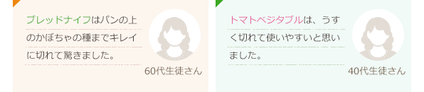 ブレッドナイフはパンの上のかぼちゃの種までキレイに切れて驚きました。(60代生徒さん)トマトベジタブルは、うすく切れて使いやすいと思いました。(40代生徒さん)