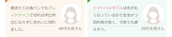焼きたての食パンでもブレッドナイフで切ればボロボロにならずにきれいに切れました。(40代生徒さん)トマトベジタブルは先が丸くなっているので安全かつ切れ味が良く、子供でも使えそう。(20代生徒さん)