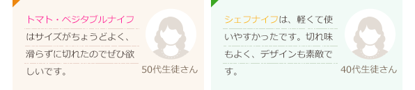 トマトベジタブルは使い易くて切れ味がとてもよかった。カラーも可愛いです。(40代生徒さん)ペティーナイフは色が可愛く小さめのナイフなので、使っていて楽しい。(40代生徒さん)