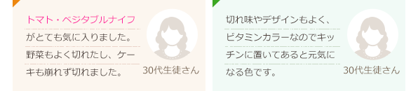 切れ味がとても良かったです。デザインとビタミンカラーがとても素敵です。(40代生徒さん)ペティーナイフやトマトベジタブルのように小型で使いやすいナイフがほしいと思ってました！(60代生徒さん)