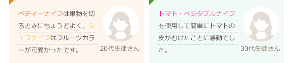 ペティーナイフの切れ味がとてもよく、なにもストレスを感じず、すごく良いです。(40代生徒さん)デザインも可愛くて切れ味も良くて嬉しいです。愛用したいです。(30代生徒さん)