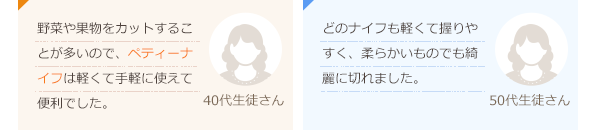 トマトベジタブルは切れ味が抜群でした！料理がとても楽しくなりそうです。(30代生徒さん)ペティーナイフはカラフルで可愛く子供でも使えそう。キャンプなどにも持っていきたい。(30代生徒さん)