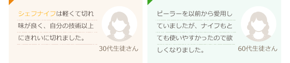 シェフナイフは軽くて切れ味が良く、自分の技術以上にきれいに切れました。(30代生徒さん)ピーラーを以前から愛用していましたが、ナイフもとても使いやすかったので欲しくなりました。(60代生徒さん)