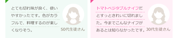 とても切れ味が良く、使いやすかったです。色がカラフルで、料理するのが楽しくなりそう。(50代生徒さん)トマト・ベジタブルナイフだとすっときれいに切れました。今までこんなナイフがあるとは知らなかったです。(30代生徒さん)