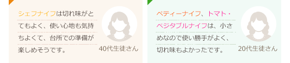 シェフナイフは切れ味がとてもよく、使い心地も気持ちよくて、台所での準備が楽しめそうです。(40代生徒さん)ペティーナイフ、トマト・ベジタブルナイフは、小さめなので使い勝手がよく、切れ味もよかったです。(20代生徒さん)