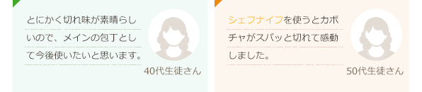 とにかく切れ味が素晴らしいので、メインの包丁として今後使いたいと思います。(40代生徒さん)シェフナイフを使うとカボチャがスパッと切れて感動しました。(50代生徒さん)