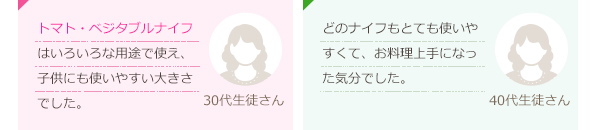 トマト・ベジタブルナイフはいろいろな用途で使え、子供にも使いやすい大きさでした。(30代生徒さん)どのナイフもとても使いやすくて、お料理上手になった気分でした。(40代生徒さん)