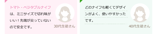 トマト・ベジタブルナイフは、ミニサイズで切れ味がいい！先端が尖っていないので安全です。(30代生徒さん)どのナイフも軽くてデザインがよく、使いやすかったです。(40代生徒さん)