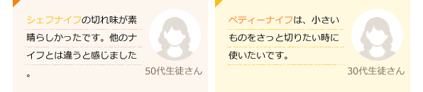 シェフナイフの切れ味が素晴らしかったです。他のナイフとは違うと感じました。(50代生徒さん)ペティーナイフは、小さいものをさっと切りたい時に使いたいです。(30代生徒さん)