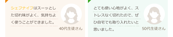 シェフナイフはスーッとした切れ味がよく、気持ちよく使うことができました。(40代生徒さん)とても使い心地がよく、ストレスなく切れたので、ぜひ自宅でも取り入れたいと思いました。。(50代生徒さん)