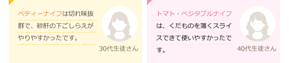 ペティーナイフは切れ味抜群で、砂肝の下ごしらえがやりやすかったです。(30代生徒さん)トマト・ベジタブルナイフは、くだものを薄くスライスできて使いやすかったです。(40代生徒さん)