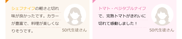 シェフナイフの軽さと切れ味が良かったです。カラーが豊富で、料理が楽しくなりそうです。(50代生徒さん)トマト・ベジタブルナイフで、完熟トマトがきれいに切れて感動しました！(50代生徒さん)