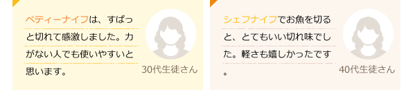 ペティーナイフは、すぱっと切れて感激しました。力がない人でも使いやすいと思います。(30代生徒さん)シェフナイフでお魚を切ると、とてもいい切れ味でした。軽さも嬉しかったです。(40代生徒さん)