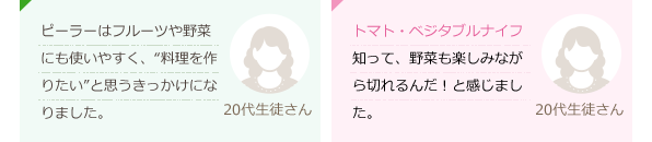 ピーラーはフルーツや野菜にも使いやすく、“料理を作りたい”と思うきっかけになりました。(20代生徒さん)トマト・ベジタブルナイフを知って、野菜も楽しみながら切れるんだ！と感じました。(20代生徒さん)