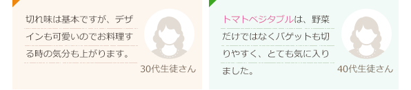 切れ味は基本ですが、デザインも可愛いのでお料理する時の気分も上がります。(30代生徒さん)トマトベジタブルは、野菜だけではなくバゲットも切りやすく、とても気に入りました。(40代生徒さん)