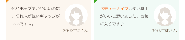 色がポップでかわいいのに、切れ味が鋭いギャップがいいですね。(30代生徒さん)ペティーナイフは使い勝手がいいと思いました。お気に入りです♪(30代生徒さん)