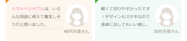 トマトベジタブルは、いろんな用途に使えて重宝しそうだと思いました。(40代生徒さん)軽くて切りやすかったです！デザインもステキなので食卓に出してもいい感じ。(30代生徒さん)