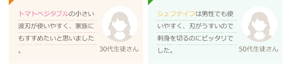 トマトベジタブルの小さい波刃が使いやすく、家族にもすすめたいと思いました。(30代生徒さん)シェフナイフは男性でも使いやすく、刃がうすいので刺身を切るのにピッタリでした。(50代生徒さん)